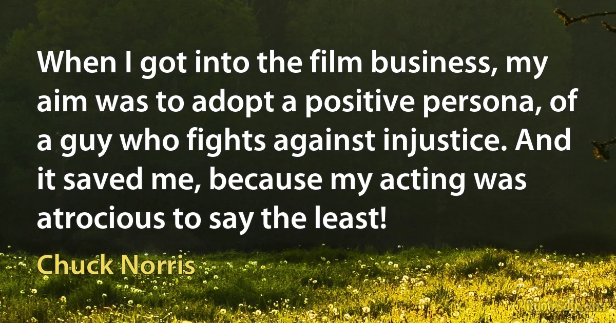 When I got into the film business, my aim was to adopt a positive persona, of a guy who fights against injustice. And it saved me, because my acting was atrocious to say the least! (Chuck Norris)