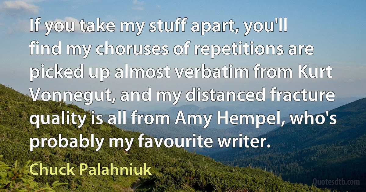 If you take my stuff apart, you'll find my choruses of repetitions are picked up almost verbatim from Kurt Vonnegut, and my distanced fracture quality is all from Amy Hempel, who's probably my favourite writer. (Chuck Palahniuk)