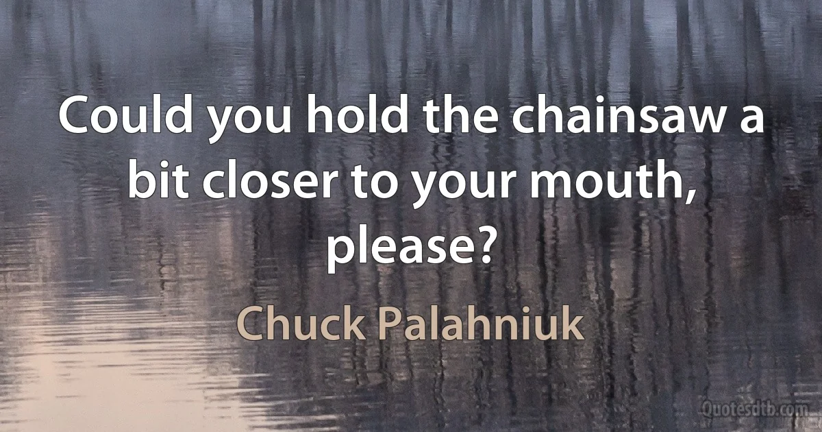 Could you hold the chainsaw a bit closer to your mouth, please? (Chuck Palahniuk)