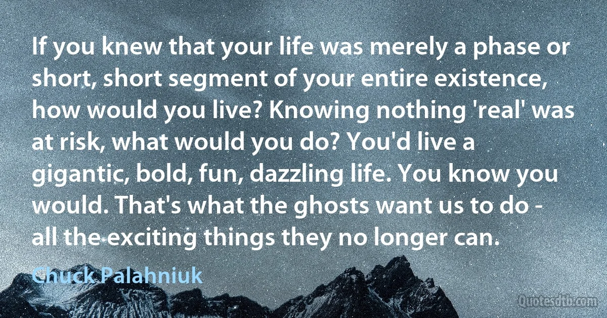 If you knew that your life was merely a phase or short, short segment of your entire existence, how would you live? Knowing nothing 'real' was at risk, what would you do? You'd live a gigantic, bold, fun, dazzling life. You know you would. That's what the ghosts want us to do - all the exciting things they no longer can. (Chuck Palahniuk)