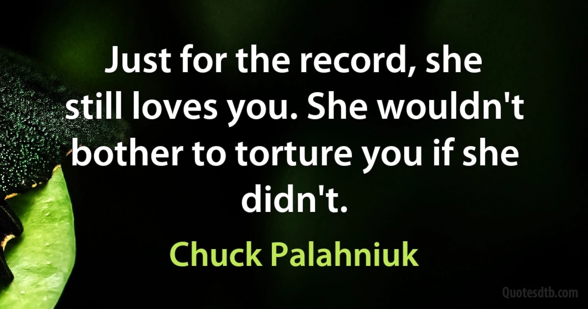 Just for the record, she still loves you. She wouldn't bother to torture you if she didn't. (Chuck Palahniuk)