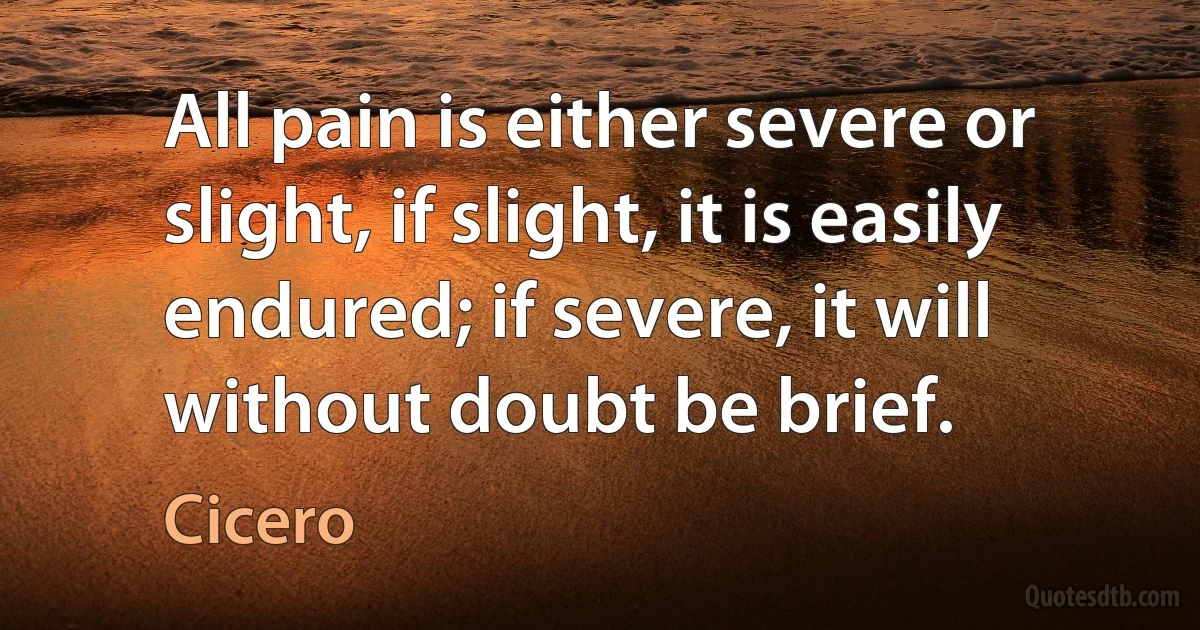 All pain is either severe or slight, if slight, it is easily endured; if severe, it will without doubt be brief. (Cicero)