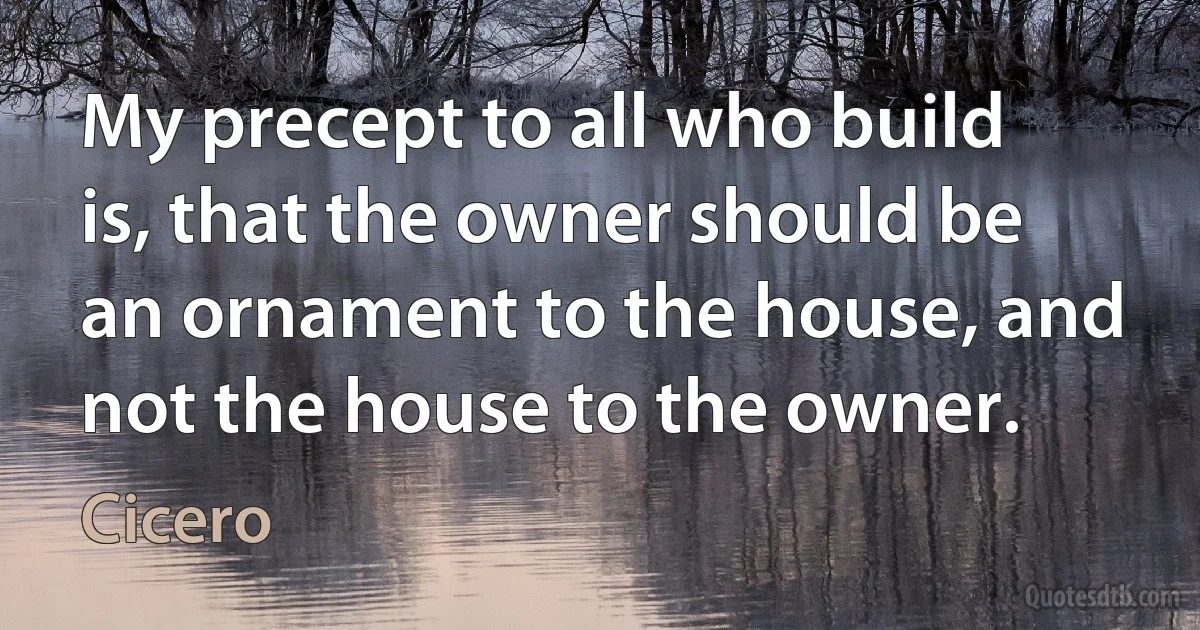 My precept to all who build is, that the owner should be an ornament to the house, and not the house to the owner. (Cicero)