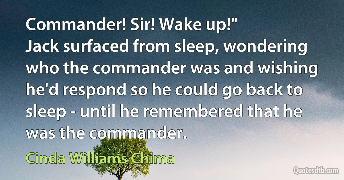 Commander! Sir! Wake up!"
Jack surfaced from sleep, wondering who the commander was and wishing he'd respond so he could go back to sleep - until he remembered that he was the commander. (Cinda Williams Chima)