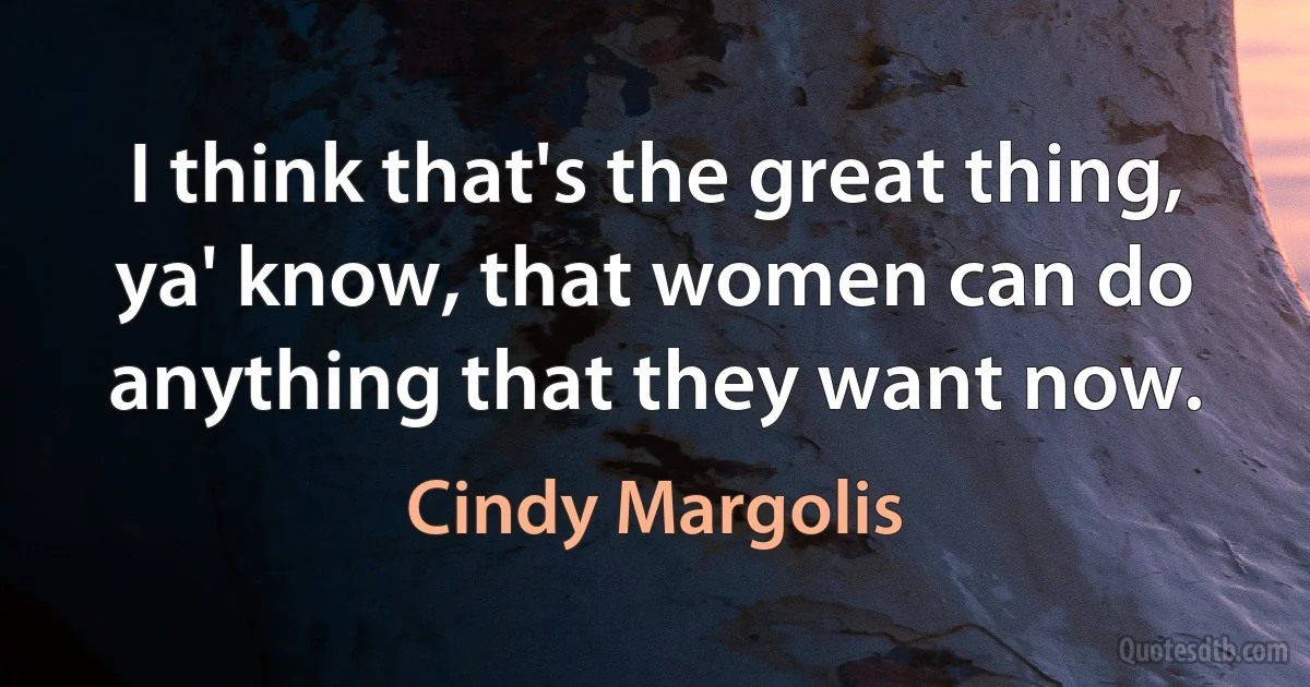 I think that's the great thing, ya' know, that women can do anything that they want now. (Cindy Margolis)