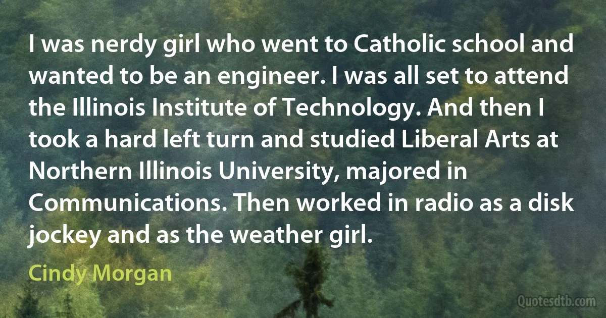 I was nerdy girl who went to Catholic school and wanted to be an engineer. I was all set to attend the Illinois Institute of Technology. And then I took a hard left turn and studied Liberal Arts at Northern Illinois University, majored in Communications. Then worked in radio as a disk jockey and as the weather girl. (Cindy Morgan)