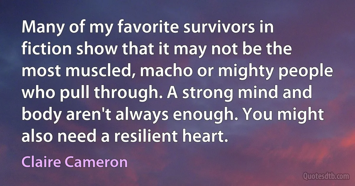 Many of my favorite survivors in fiction show that it may not be the most muscled, macho or mighty people who pull through. A strong mind and body aren't always enough. You might also need a resilient heart. (Claire Cameron)