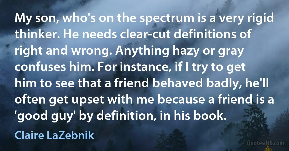 My son, who's on the spectrum is a very rigid thinker. He needs clear-cut definitions of right and wrong. Anything hazy or gray confuses him. For instance, if I try to get him to see that a friend behaved badly, he'll often get upset with me because a friend is a 'good guy' by definition, in his book. (Claire LaZebnik)