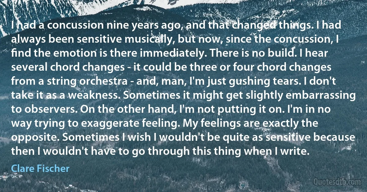 I had a concussion nine years ago, and that changed things. I had always been sensitive musically, but now, since the concussion, I ﬁnd the emotion is there immediately. There is no build. I hear several chord changes - it could be three or four chord changes from a string orchestra - and, man, I'm just gushing tears. I don't take it as a weakness. Sometimes it might get slightly embarrassing to observers. On the other hand, I'm not putting it on. I'm in no way trying to exaggerate feeling. My feelings are exactly the opposite. Sometimes I wish I wouldn't be quite as sensitive because then I wouldn't have to go through this thing when I write. (Clare Fischer)