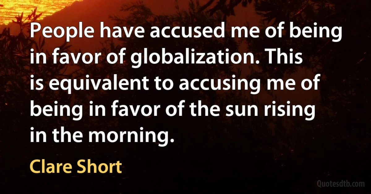 People have accused me of being in favor of globalization. This is equivalent to accusing me of being in favor of the sun rising in the morning. (Clare Short)