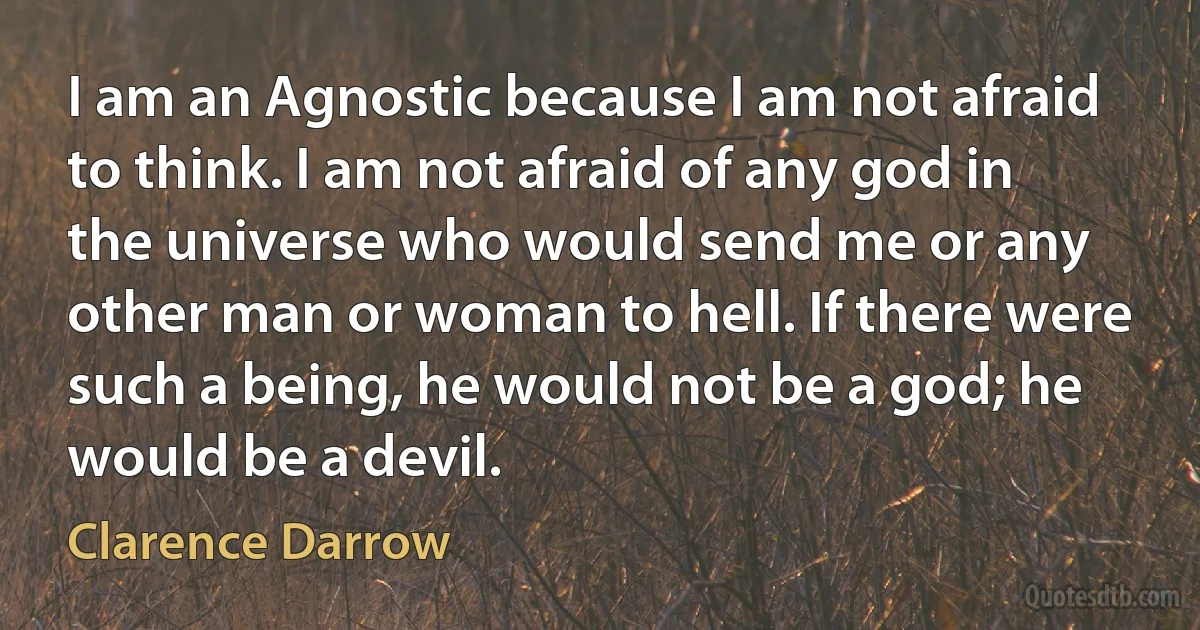 I am an Agnostic because I am not afraid to think. I am not afraid of any god in the universe who would send me or any other man or woman to hell. If there were such a being, he would not be a god; he would be a devil. (Clarence Darrow)