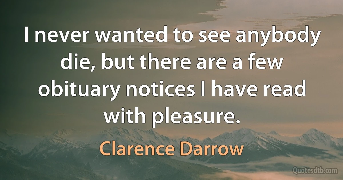 I never wanted to see anybody die, but there are a few obituary notices I have read with pleasure. (Clarence Darrow)