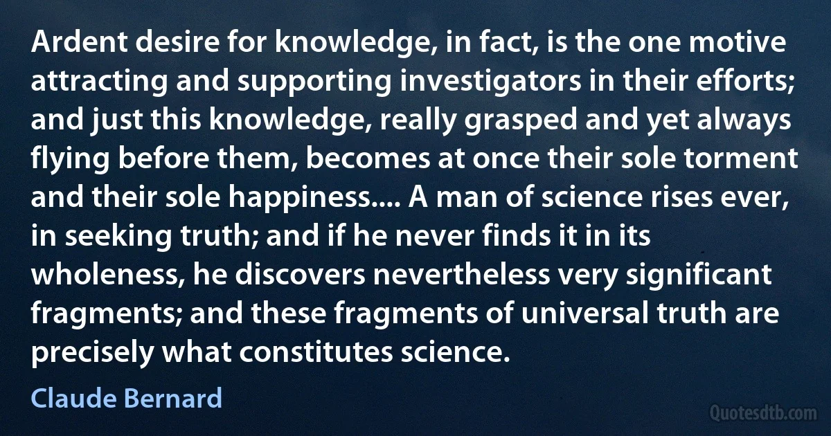 Ardent desire for knowledge, in fact, is the one motive attracting and supporting investigators in their efforts; and just this knowledge, really grasped and yet always flying before them, becomes at once their sole torment and their sole happiness.... A man of science rises ever, in seeking truth; and if he never finds it in its wholeness, he discovers nevertheless very significant fragments; and these fragments of universal truth are precisely what constitutes science. (Claude Bernard)