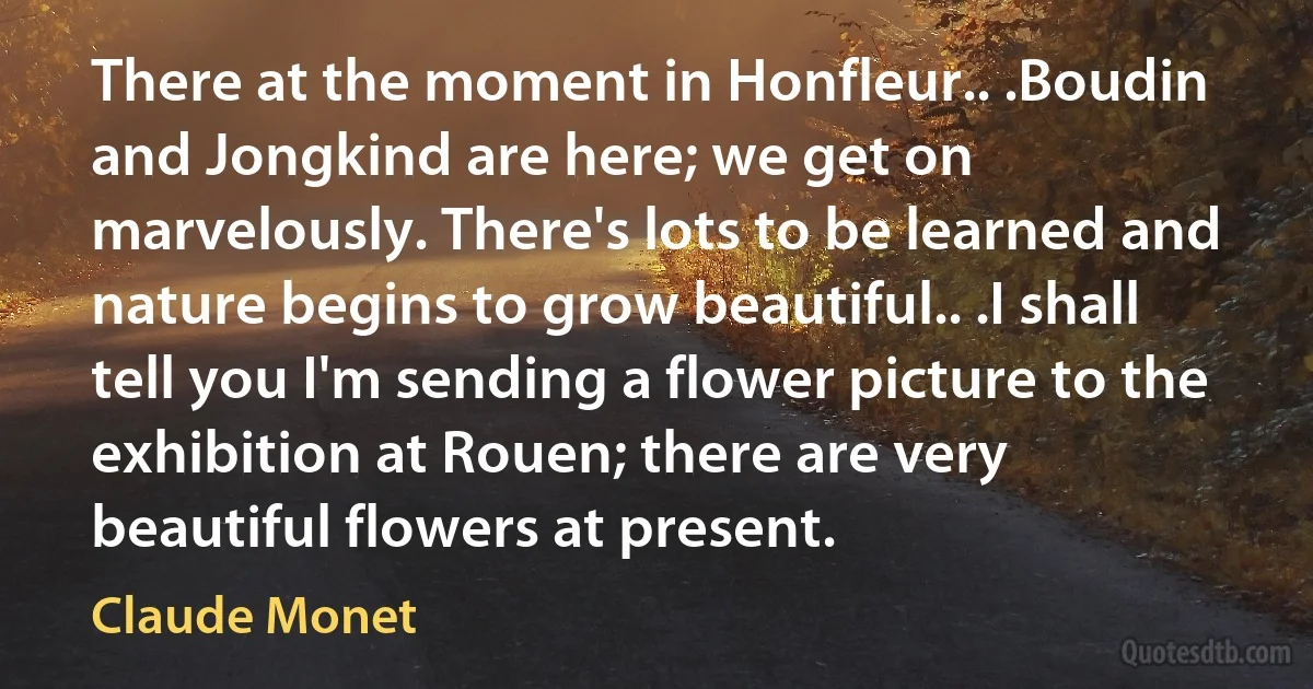 There at the moment in Honfleur.. .Boudin and Jongkind are here; we get on marvelously. There's lots to be learned and nature begins to grow beautiful.. .I shall tell you I'm sending a flower picture to the exhibition at Rouen; there are very beautiful flowers at present. (Claude Monet)