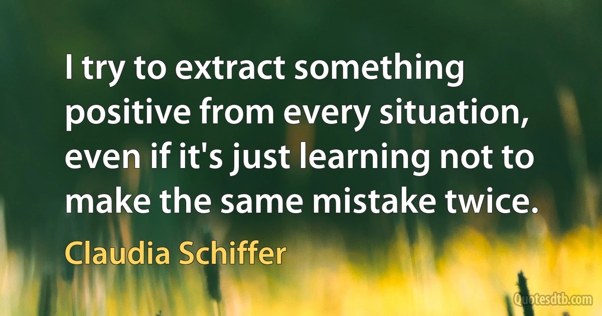 I try to extract something positive from every situation, even if it's just learning not to make the same mistake twice. (Claudia Schiffer)