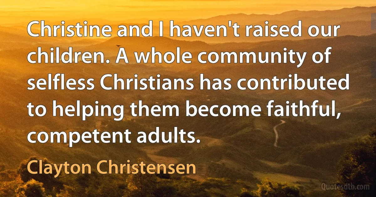 Christine and I haven't raised our children. A whole community of selfless Christians has contributed to helping them become faithful, competent adults. (Clayton Christensen)