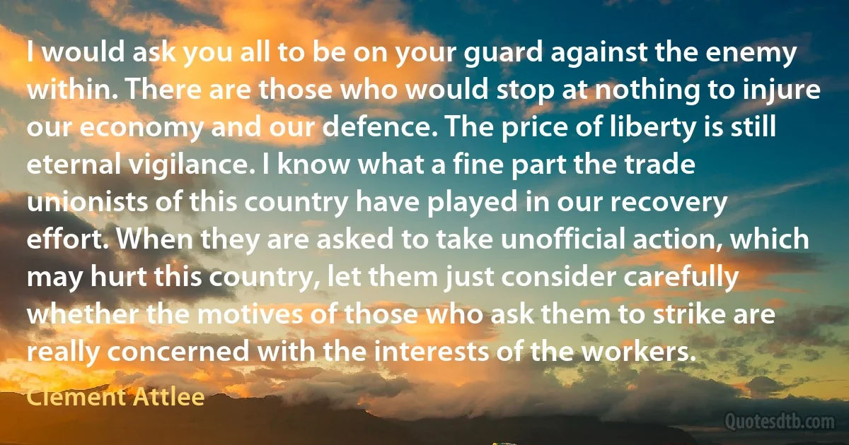 I would ask you all to be on your guard against the enemy within. There are those who would stop at nothing to injure our economy and our defence. The price of liberty is still eternal vigilance. I know what a fine part the trade unionists of this country have played in our recovery effort. When they are asked to take unofficial action, which may hurt this country, let them just consider carefully whether the motives of those who ask them to strike are really concerned with the interests of the workers. (Clement Attlee)