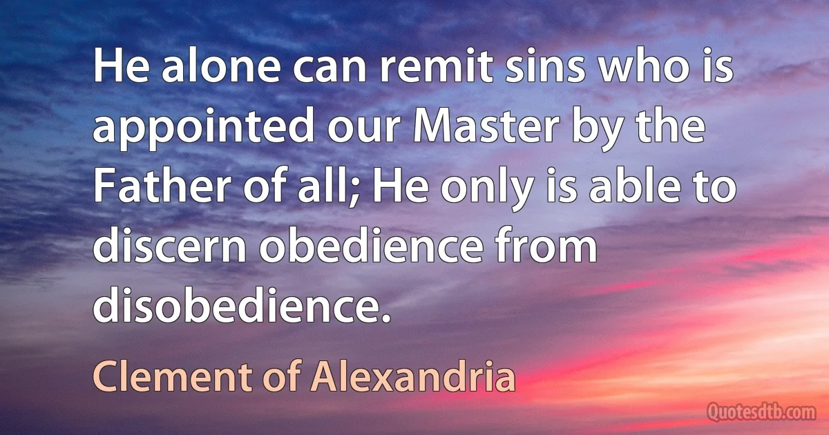 He alone can remit sins who is appointed our Master by the Father of all; He only is able to discern obedience from disobedience. (Clement of Alexandria)