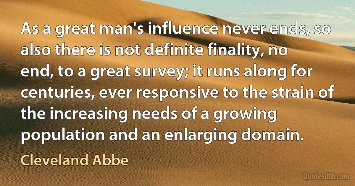 As a great man's influence never ends, so also there is not definite finality, no end, to a great survey; it runs along for centuries, ever responsive to the strain of the increasing needs of a growing population and an enlarging domain. (Cleveland Abbe)