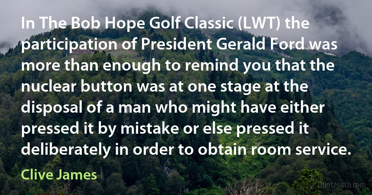 In The Bob Hope Golf Classic (LWT) the participation of President Gerald Ford was more than enough to remind you that the nuclear button was at one stage at the disposal of a man who might have either pressed it by mistake or else pressed it deliberately in order to obtain room service. (Clive James)