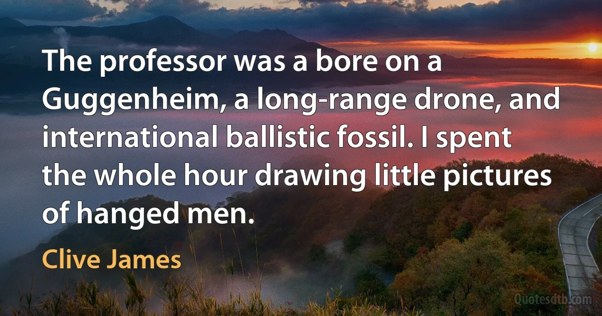 The professor was a bore on a Guggenheim, a long-range drone, and international ballistic fossil. I spent the whole hour drawing little pictures of hanged men. (Clive James)