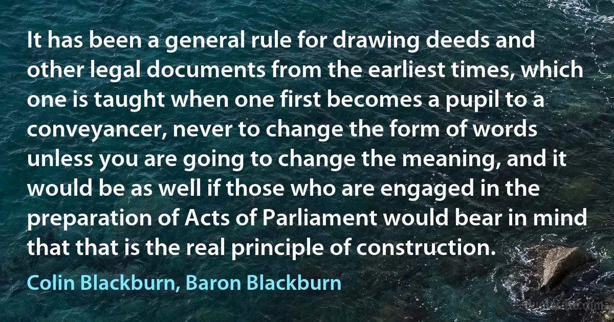 It has been a general rule for drawing deeds and other legal documents from the earliest times, which one is taught when one first becomes a pupil to a conveyancer, never to change the form of words unless you are going to change the meaning, and it would be as well if those who are engaged in the preparation of Acts of Parliament would bear in mind that that is the real principle of construction. (Colin Blackburn, Baron Blackburn)