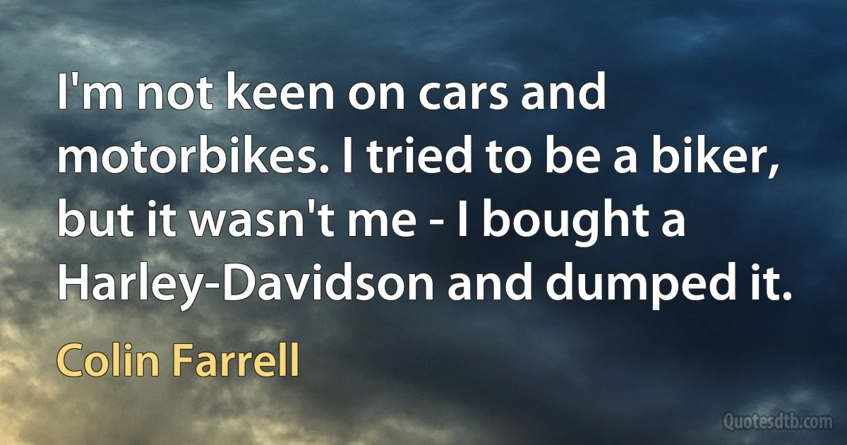 I'm not keen on cars and motorbikes. I tried to be a biker, but it wasn't me - I bought a Harley-Davidson and dumped it. (Colin Farrell)