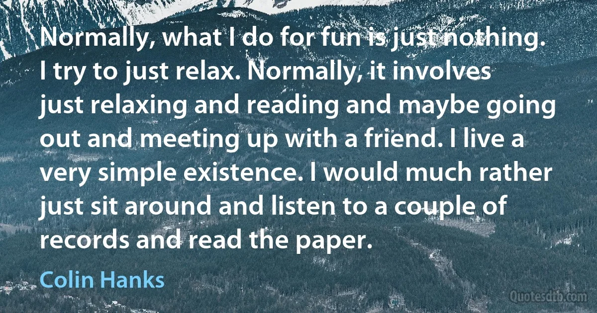 Normally, what I do for fun is just nothing. I try to just relax. Normally, it involves just relaxing and reading and maybe going out and meeting up with a friend. I live a very simple existence. I would much rather just sit around and listen to a couple of records and read the paper. (Colin Hanks)