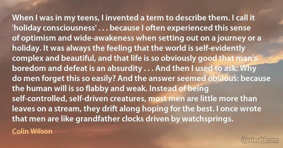 When I was in my teens, I invented a term to describe them. I call it 'holiday consciousness' . . . because I often experienced this sense of optimism and wide-awakeness when setting out on a journey or a holiday. It was always the feeling that the world is self-evidently complex and beautiful, and that life is so obviously good that man's boredom and defeat is an absurdity . . . And then I used to ask: Why do men forget this so easily? And the answer seemed obvious: because the human will is so flabby and weak. Instead of being self-controlled, self-driven creatures, most men are little more than leaves on a stream, they drift along hoping for the best. I once wrote that men are like grandfather clocks driven by watchsprings. (Colin Wilson)