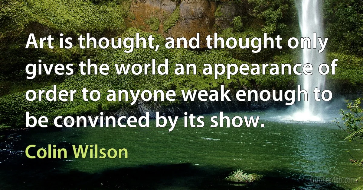 Art is thought, and thought only gives the world an appearance of order to anyone weak enough to be convinced by its show. (Colin Wilson)