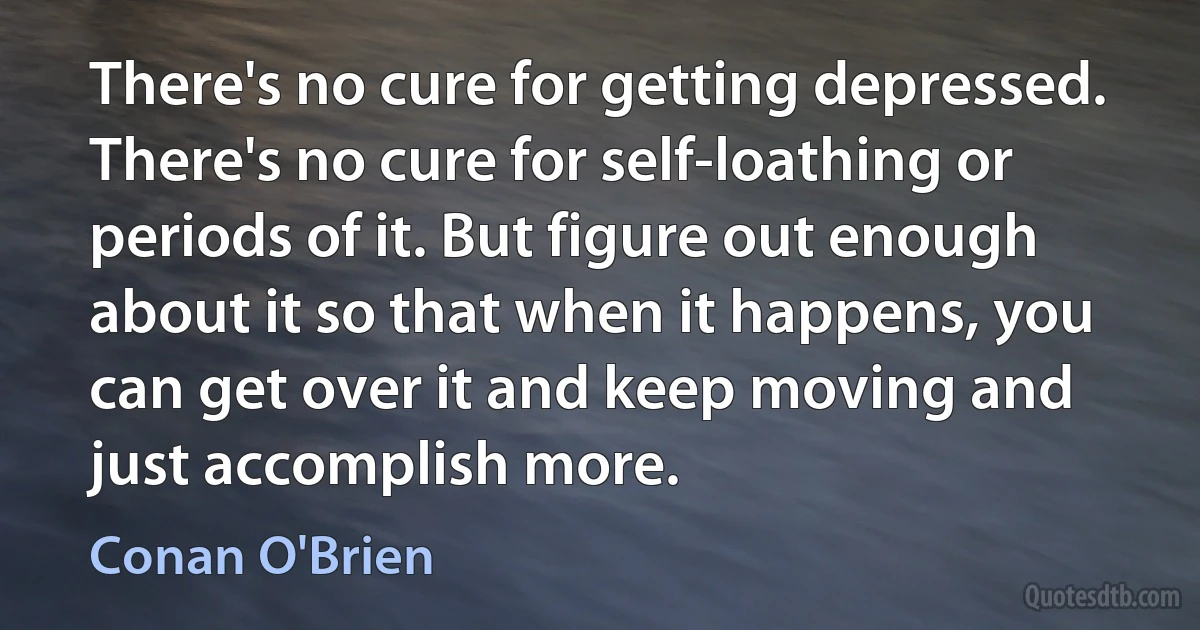 There's no cure for getting depressed. There's no cure for self-loathing or periods of it. But figure out enough about it so that when it happens, you can get over it and keep moving and just accomplish more. (Conan O'Brien)