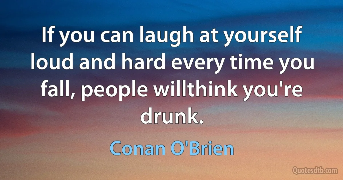 If you can laugh at yourself loud and hard every time you fall, people willthink you're drunk. (Conan O'Brien)