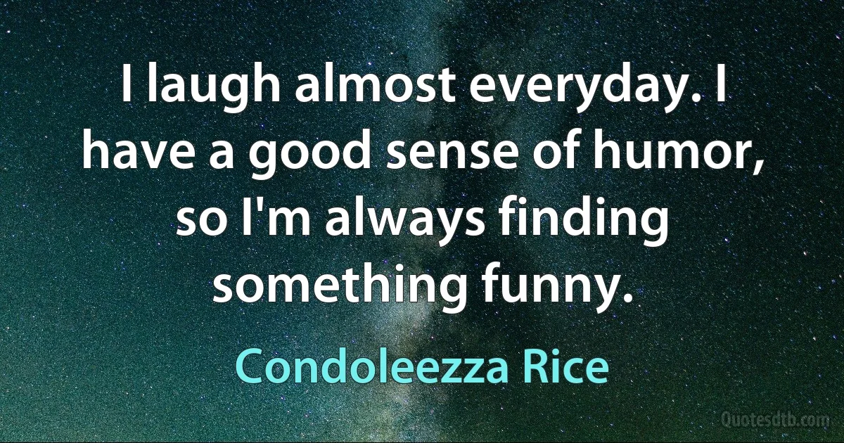 I laugh almost everyday. I have a good sense of humor, so I'm always finding something funny. (Condoleezza Rice)