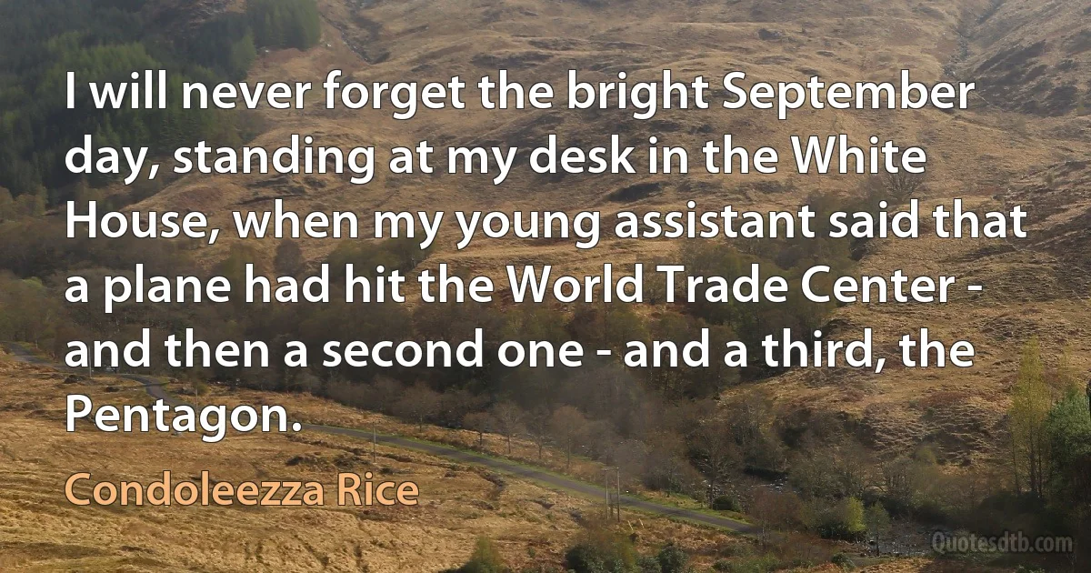 I will never forget the bright September day, standing at my desk in the White House, when my young assistant said that a plane had hit the World Trade Center - and then a second one - and a third, the Pentagon. (Condoleezza Rice)