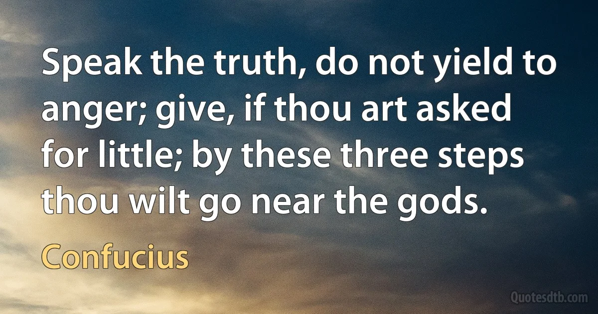 Speak the truth, do not yield to anger; give, if thou art asked for little; by these three steps thou wilt go near the gods. (Confucius)