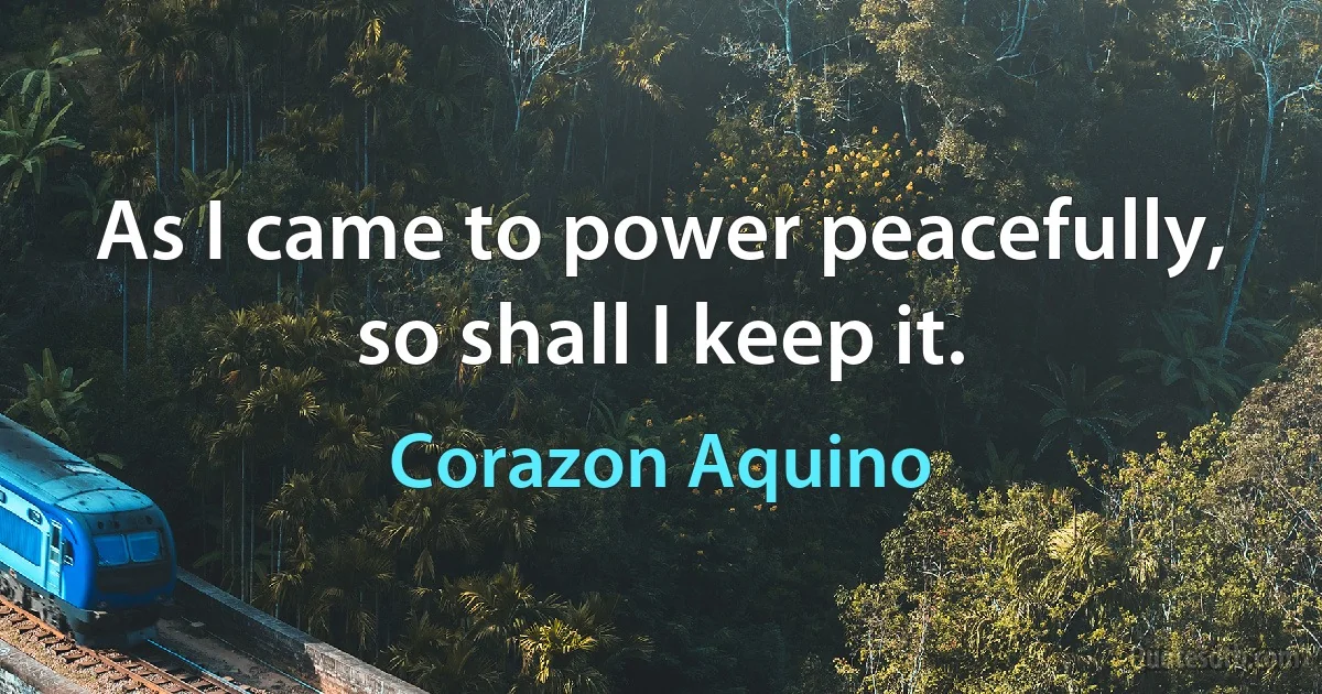 As I came to power peacefully, so shall I keep it. (Corazon Aquino)