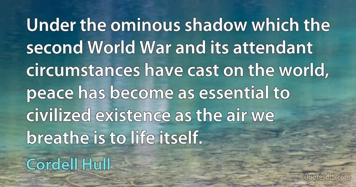 Under the ominous shadow which the second World War and its attendant circumstances have cast on the world, peace has become as essential to civilized existence as the air we breathe is to life itself. (Cordell Hull)