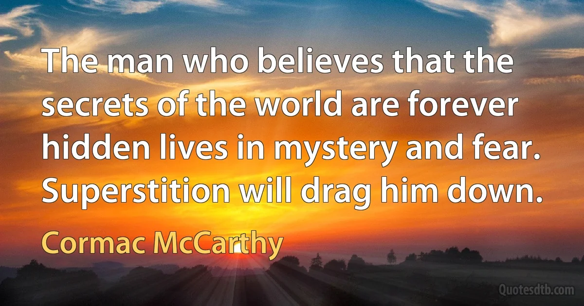 The man who believes that the secrets of the world are forever hidden lives in mystery and fear. Superstition will drag him down. (Cormac McCarthy)