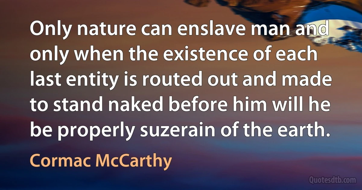 Only nature can enslave man and only when the existence of each last entity is routed out and made to stand naked before him will he be properly suzerain of the earth. (Cormac McCarthy)