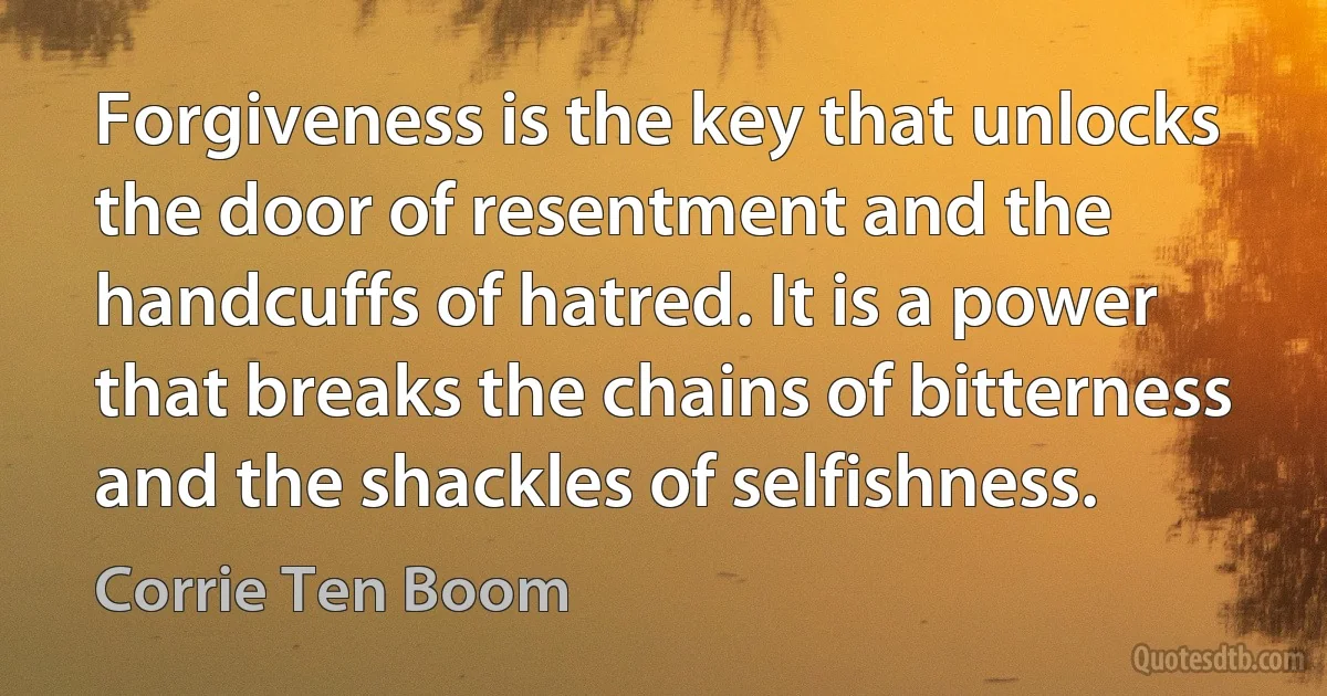 Forgiveness is the key that unlocks the door of resentment and the handcuffs of hatred. It is a power that breaks the chains of bitterness and the shackles of selfishness. (Corrie Ten Boom)