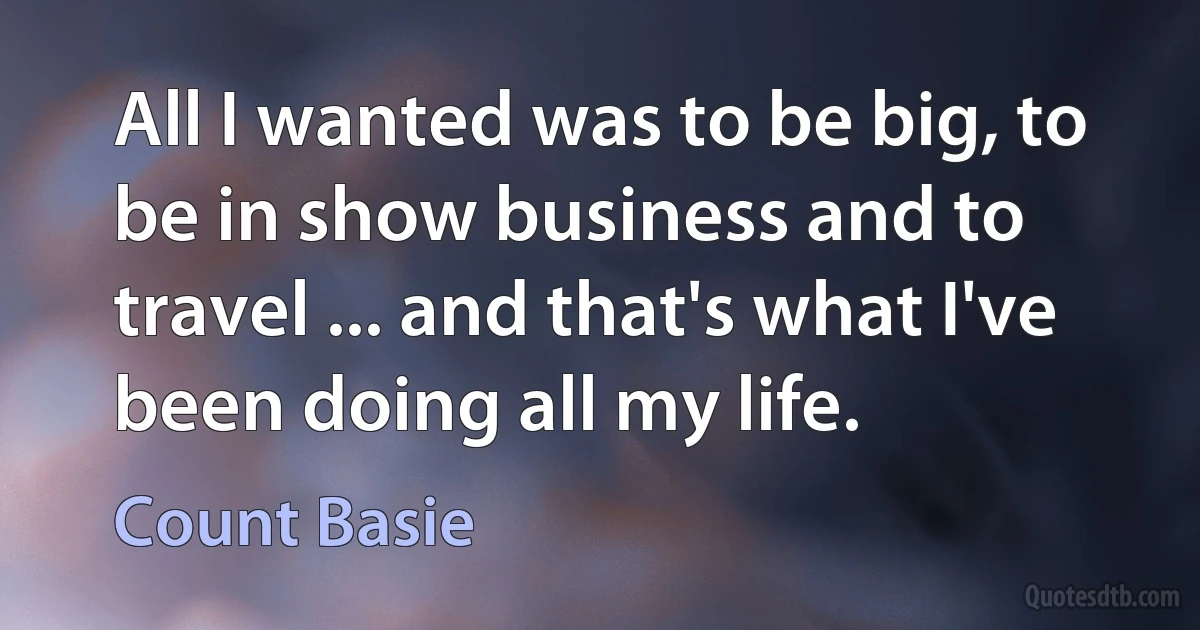 All I wanted was to be big, to be in show business and to travel ... and that's what I've been doing all my life. (Count Basie)