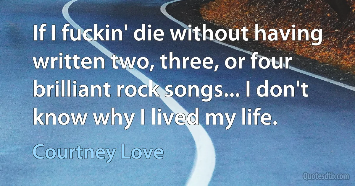 If I fuckin' die without having written two, three, or four brilliant rock songs... I don't know why I lived my life. (Courtney Love)