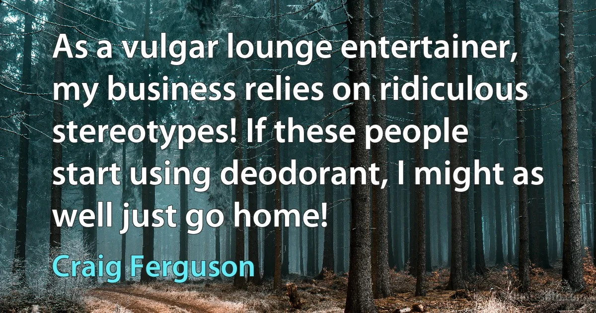 As a vulgar lounge entertainer, my business relies on ridiculous stereotypes! If these people start using deodorant, I might as well just go home! (Craig Ferguson)