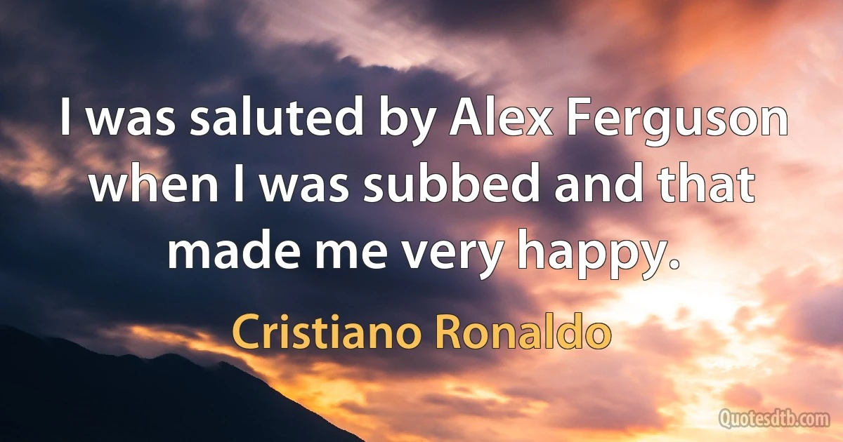 I was saluted by Alex Ferguson when I was subbed and that made me very happy. (Cristiano Ronaldo)