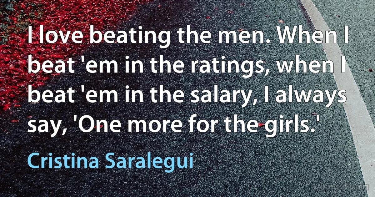 I love beating the men. When I beat 'em in the ratings, when I beat 'em in the salary, I always say, 'One more for the girls.' (Cristina Saralegui)