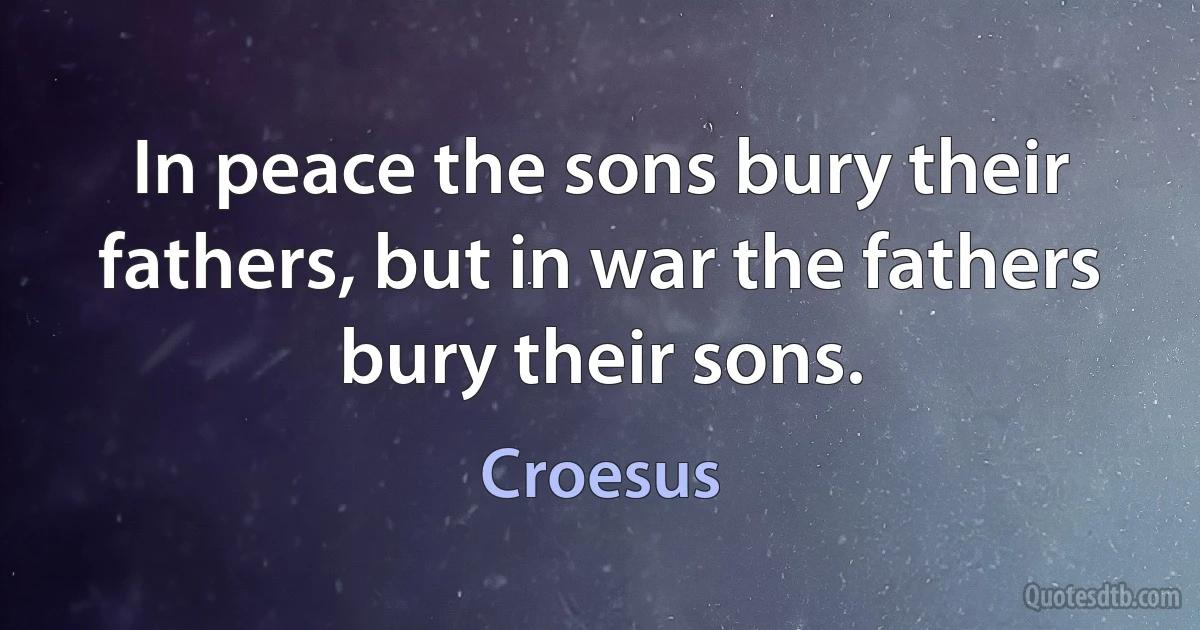 In peace the sons bury their fathers, but in war the fathers bury their sons. (Croesus)