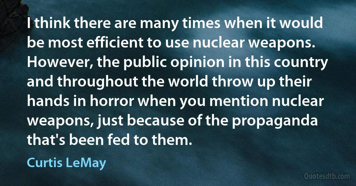 I think there are many times when it would be most efficient to use nuclear weapons. However, the public opinion in this country and throughout the world throw up their hands in horror when you mention nuclear weapons, just because of the propaganda that's been fed to them. (Curtis LeMay)