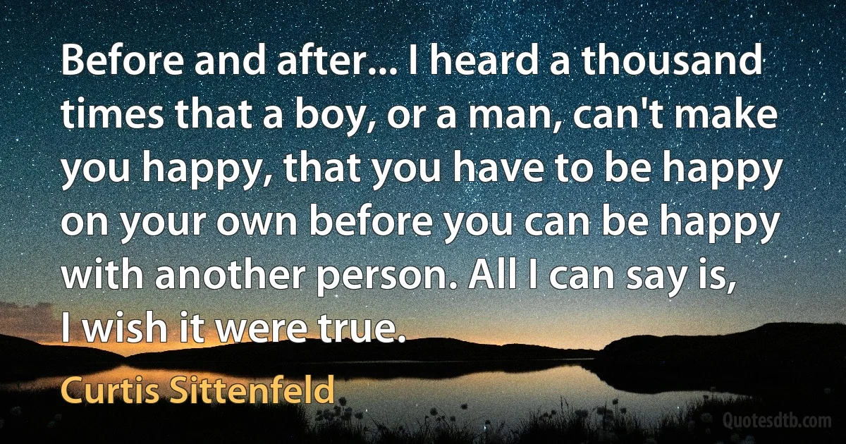 Before and after... I heard a thousand times that a boy, or a man, can't make you happy, that you have to be happy on your own before you can be happy with another person. All I can say is, I wish it were true. (Curtis Sittenfeld)