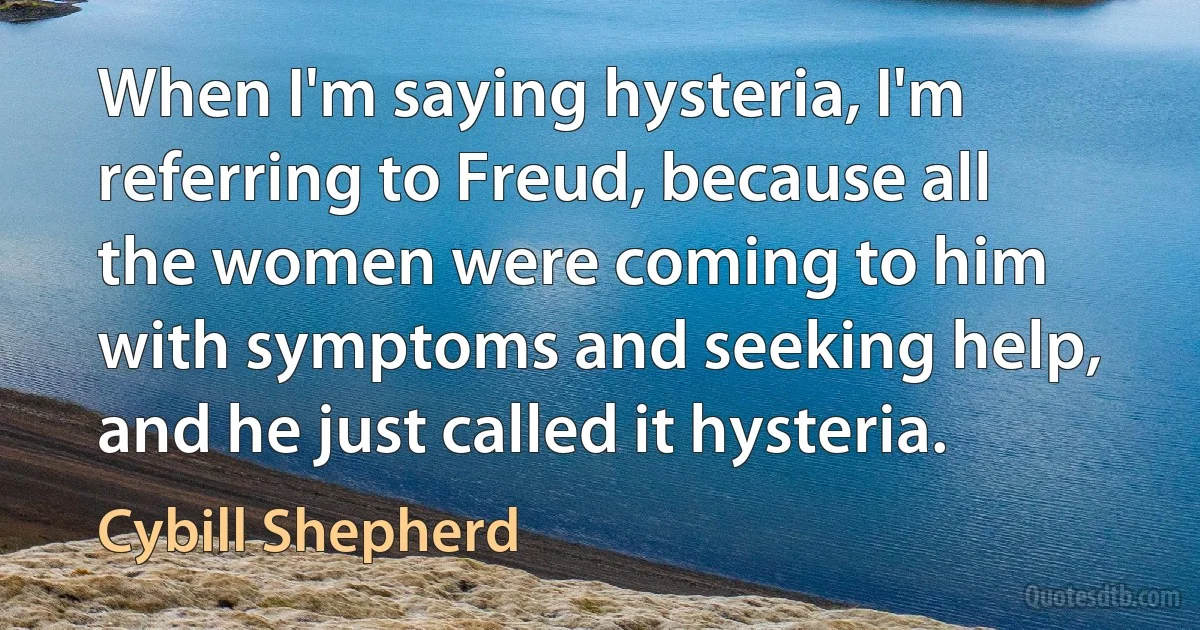 When I'm saying hysteria, I'm referring to Freud, because all the women were coming to him with symptoms and seeking help, and he just called it hysteria. (Cybill Shepherd)