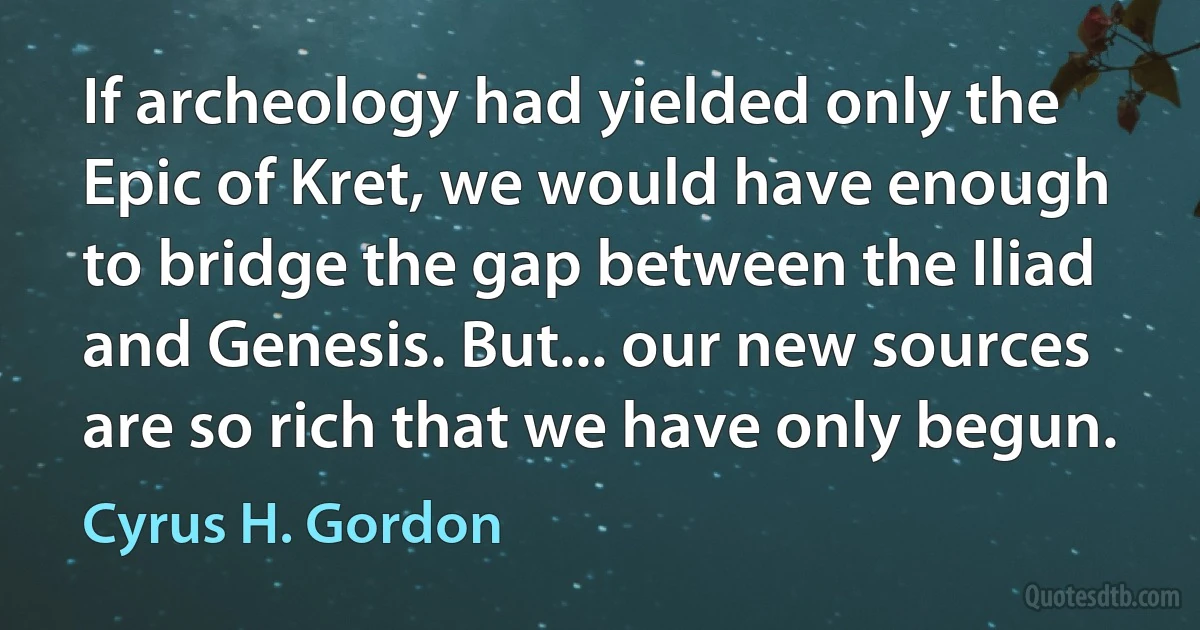 If archeology had yielded only the Epic of Kret, we would have enough to bridge the gap between the Iliad and Genesis. But... our new sources are so rich that we have only begun. (Cyrus H. Gordon)